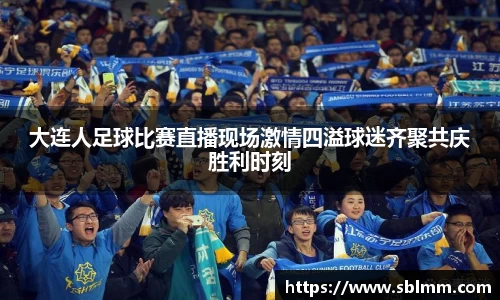 大连人足球比赛直播现场激情四溢球迷齐聚共庆胜利时刻