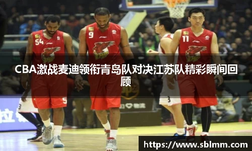 CBA激战麦迪领衔青岛队对决江苏队精彩瞬间回顾