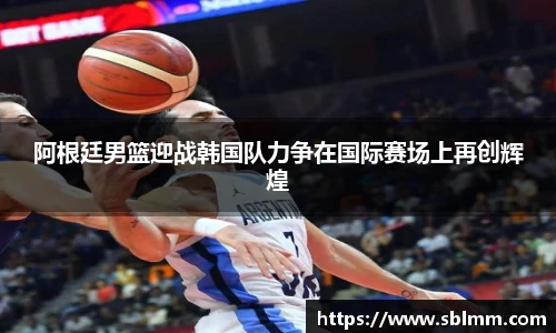阿根廷男篮迎战韩国队力争在国际赛场上再创辉煌